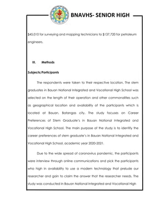 BNAVHS- SENIOR HIGH
$45,010 for surveying and mapping technicians to $137,720 for petroleum
engineers.
III. Methods
Subjects/Participants
The respondents were taken to their respective location. The stem
graduates in Bauan National Integrated and Vocational High School was
selected on the length of their operation and other commonalities such
as geographical location and availability of the participants which is
located at Bauan, Batangas city. The study focuses on Career
Preferences of Stem Graduate’s in Bauan National Integrated and
Vocational High School. The main purpose of the study is to identify the
career preferences of stem graduate’s in Bauan National Integrated and
Vocational High School, academic year 2020-2021.
Due to the wide spread of coronavirus pandemic, the participants
were interview through online communications and pick the participants
who high in availability to use a modern technology that prelude our
researcher and gain to claim the answer that the researcher needs. The
study was conducted in Bauan National Integrated and Vocational High
 