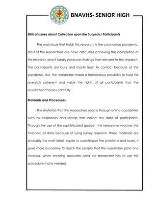 BNAVHS- SENIOR HIGH
Ethical Issues about Collection upon the Subjects/ Participants
The main issue that holds this research, is the coronavirus pandemic.
Most of the researchers are have difficulties achieving the completion of
this research and it hardly produces findings that relevant to this research.
The participants are busy and mostly least to contact because of the
pandemic. But, the researcher made a tremendous possibility to hold this
research coherent and value the rights of all participants that the
researcher chooses carefully.
Materials and Procedures
The materials that the researchers used is through online capabilities
such as cellphones and laptop that collect the data of participants.
Through the use of the sophisticated gadget, the researcher reaches the
threshold of data because of using survey research. These materials are
probably the most ideal require to counterpart the problems and issues. It
gives more autonomy to reach the people that the researcher picks and
chooses. When creating accurate data the researcher has to use the
procedure that is needed.
 