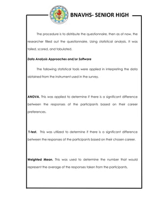 BNAVHS- SENIOR HIGH
The procedure is to distribute the questionnaire, then as of now, the
researcher filled out the questionnaire. Using statistical analysis. It was
tailed, scored, and tabulated.
Data Analysis Approaches and/or Software
The following statistical tools were applied in interpreting the data
obtained from the instrument used in the survey.
ANOVA. This was applied to determine if there is a significant difference
between the responses of the participants based on their career
preferences.
T-test. This was utilized to determine if there is a significant difference
between the responses of the participants based on their chosen career.
Weighted Mean. This was used to determine the number that would
represent the average of the responses taken from the participants.
 