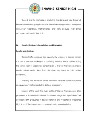 BNAVHS- SENIOR HIGH
These 3 are the methods of analyzing the data and how these will
be calculated and going to analyze the data-coding method, analysis of
interviews/ recordings, mathematics, and stats analysis. That brings
accurate and convincible data.
IV. Results, Findings, Interpretation, and Discussion
Results and Findings
Career Preferences are free opportunity to select a desired career.
It is also a decision making in a confusing situation which occurs during
the senior year of secondary school level. ... Career Preferences means
which career paths they find attractive regardless of job market
conditions.
To easily find the results of the research, here are some instruments
or equipment’s to find easily the data of a research.
Subject of the study this study entitled “Career Preference of STEM
graduates in Bauan National and Vocational Integrated High-School” will
consider STEM graduates in Bauan National and Vocational Integrated
High School. The researchers considered quota sampling in the
 