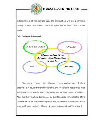 BNAVHS- SENIOR HIGH
determination of the sample size. The researchers will ask permission
through a letter addressed to the school principal for the conduct of the
study.
Data Gathering Instrument.
The study covered the different career preferences of stem
graduate’s in Bauan National Integrated and Vocational High School that
will going to choose in their college degree or their higher education.
Also, this study gathered responses or questionnaires from selected Stem
students of Bauan National Integrated and Vocational High School. These
selected former students of Bauan National Integrated and Vocational
 