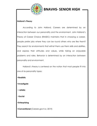 BNAVHS- SENIOR HIGH
Holland’s Theory
According to John Holland, Careers are determined by an
interaction between our personality and the environment. John Holland’s
Theory of Career Choice (RIASEC) maintains that in choosing a career,
people prefer jobs where they can be round others who are like them?
They search for environments that will let them use them skills and abilities,
and express their attitudes and values, while taking on enjoyable
problems and roles. Behavior is determined by an interaction between
personality and environment.
Holland’s theory is centered on the notion that most people fit into
one of six personality types:
•Realistic
•Investigate
• Artistic
•Social
•Enterprising
•Conventional (Careers.govt.nz, 2019)
 