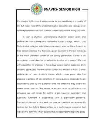 BNAVHS- SENIOR HIGH
Choosing of right career is very essential for, peaceful living and quality of
life. But, today most of the students in higher education are facing career
related problems in the form of either career indecision or wrong decision.
In such a situation, understanding students’ career plans and
preferences that subsequently determine future prestige, wealth, and
Status is vital to higher education professionals who facilitate students in
their career selection. It is, therefore, great. Concern to find out the areas
of the most preferred career of our young generation. Career is an
occupation undertaken for an extensive duration of a person's life and
with possibilities for progress. In these days’ career started as soon as Stem
students’ graduates finished his/her career and started to work. Career
preferences of stem student’s means which career paths they find
pleasing regardless of job conditions. In consequence, respondents are
requested to pass by job availability and feel attractive they locate the
career associated to STEM strand. Nowadays basic qualifications and
schooling are not ample for getting a job however exemplary and
successful fulfillment in academics Stem is particularly preferred.
Successful fulfillment in academics of stem or academic achievement is
defined by the Oxford Bibliographies as a performance outcome that
indicate the extent to which a person has to accomplished specific goals
 