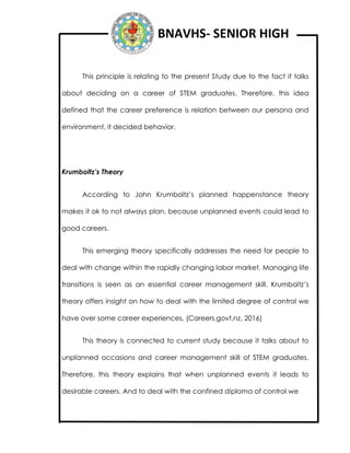 BNAVHS- SENIOR HIGH
This principle is relating to the present Study due to the fact it talks
about deciding on a career of STEM graduates. Therefore, this idea
defined that the career preference is relation between our persona and
environment, it decided behavior.
Krumboltz’s Theory
According to John Krumboltz’s planned happenstance theory
makes it ok to not always plan, because unplanned events could lead to
good careers.
This emerging theory specifically addresses the need for people to
deal with change within the rapidly changing labor market. Managing life
transitions is seen as an essential career management skill. Krumboltz’s
theory offers insight on how to deal with the limited degree of control we
have over some career experiences. (Careers.govt.nz, 2016)
This theory is connected to current study because it talks about to
unplanned occasions and career management skill of STEM graduates.
Therefore, this theory explains that when unplanned events it leads to
desirable careers. And to deal with the confined diploma of control we
 