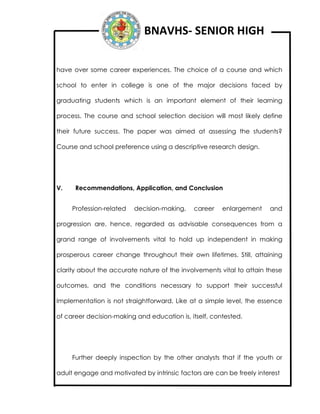 BNAVHS- SENIOR HIGH
have over some career experiences. The choice of a course and which
school to enter in college is one of the major decisions faced by
graduating students which is an important element of their learning
process. The course and school selection decision will most likely define
their future success. The paper was aimed at assessing the students?
Course and school preference using a descriptive research design.
V. Recommendations, Application, and Conclusion
Profession-related decision-making, career enlargement and
progression are, hence, regarded as advisable consequences from a
grand range of involvements vital to hold up independent in making
prosperous career change throughout their own lifetimes. Still, attaining
clarity about the accurate nature of the involvements vital to attain these
outcomes, and the conditions necessary to support their successful
Implementation is not straightforward. Like at a simple level, the essence
of career decision-making and education is, itself, contested.
Further deeply inspection by the other analysts that if the youth or
adult engage and motivated by intrinsic factors are can be freely interest
 