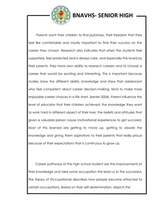 BNAVHS- SENIOR HIGH
Parents want their children to find joyfulness, their freedom that they
feel like comfortable and mostly important to find their success on the
career they chosen. Research also indicates that when the students feel
supported, feel protected and is always care, and especially the loved by
their parents, they have own ability to research careers and to choose a
career that would be exciting and interesting. This is important because
studies show the different ability, knowledge and show that adolescent
who feel competent about career decision-making, tend to make more
enjoyable career choices in a life short. (kenler 2004). Parent influence the
level of educator that their children achieved; the knowledge they want
to work hard in different aspect of their lives; the beliefs and attitudes that
given a valuable person cause motivational experiences to get succeed.
Most of this learned are getting to move up, getting to absorb the
knowledge and giving them aspirations to their parents that really proud
because of their expectations that is continuous to grow up.
Career pathways of the high school student are the improvements of
their knowledge and take some occupation the lead us to the successful.
The theory of Occupational describes how people become attracted to
certain occupations. Based on their self-determination, depicts the
 