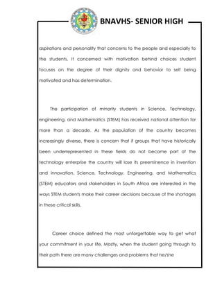 BNAVHS- SENIOR HIGH
aspirations and personality that concerns to the people and especially to
the students. It concerned with motivation behind choices student
focuses on the degree of their dignity and behavior to self being
motivated and has determination.
The participation of minority students in Science, Technology,
engineering, and Mathematics (STEM) has received national attention for
more than a decade. As the population of the country becomes
increasingly diverse, there is concern that if groups that have historically
been underrepresented in these fields do not become part of the
technology enterprise the country will lose its preeminence in invention
and innovation. Science, Technology, Engineering, and Mathematics
(STEM) educators and stakeholders in South Africa are interested in the
ways STEM students make their career decisions because of the shortages
in these critical skills.
Career choice defined the most unforgettable way to get what
your commitment in your life. Mostly, when the student going through to
their path there are many challenges and problems that he/she
 