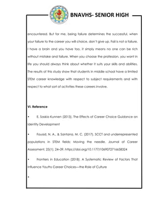 BNAVHS- SENIOR HIGH
encountered. But for me, being failure determines the successful, when
your failure to the career you will choice, don’t give up. Fail is not a failure,
I have a brain and you have too, it simply means no one can be rich
without mistake and failure. When you choose the profession, you want in
life you should always think about whether it suits your skills and abilities.
The results of this study show that students in middle school have a limited
STEM career knowledge with respect to subject requirements and with
respect to what sort of activities these careers involve.
VI. Reference
• E. Saskia Kunnen (2013). The Effects of Career Choice Guidance on
Identity Development
• Fouad, N. A., & Santana, M. C. (2017). SCCT and underrepresented
populations in STEM fields: Moving the needle. Journal of Career
Assessment, 25(1), 24–39. https://doi.org/10.1177/1069072716658324
• Frontiers in Education (2018). A Systematic Review of Factors That
Influence Youths Career Choices—the Role of Culture
•
 