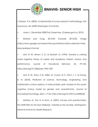 BNAVHS- SENIOR HIGH
• Glasow, P.A. (2005). Fundamentals of survey research methodology. Fort
Huachuca, AZ: MITRE Washington C3 Centre.
• Jones, L, December 2008.The Career Key. (Careers.govt.nz, 2019).
• (Kothari and Crag, 2014:29; Creswell, 2013:23). Image
(https://www.google.com/search?q=quantitative+data+collection+tools
&oq=qu&aqs=chrome)
• Lent, R. W., Brown, S. D., & Hackett, G. (1994). Towards a unifying
social cognitive theory of career and academic interest, choice, and
performance. Journal of Vocational Behavior, 45, 79–122.
https://doi.org/10.1006/jvbe.1994.1027
• Lent, R. W., Sheu, H.-B., Miller, M., Cusick, M. E., Penn, L. T., & Truong,
N. N. (2018). Predictors of science, technology, engineering, and
mathematics choice options: A meta-analytic path analysis of the social-
cognitive choice model by gender and race/ethnicity. Journal of
Counseling Psychology, 65(1), 17–35. https://doi.org/10.1037/cou0000243
• Mathers, N., Fox, N. & Hunn, A. (2007). Surveys and questionnaires:
The NIHR RDS for the East Midlands, Yorkshire & the Humber. Nottingham:
National Institute for Health Research.
 