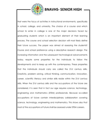 BNAVHS- SENIOR HIGH
that were the focus of activities in instructional environments, specifically
in school, college, and university. The choice of a course and which
school to enter in college is one of the major decisions faced by
graduating students which is an important element of their learning
process. The course and school selection decision will most likely define
their future success. The paper was aimed at assessing the students?
Course and school preference using a descriptive research design. The
increasing information and the subsequent technological advancements
today, require some properties for the individuals to follow the
developments and to keep up with the contemporary. These properties
that the individuals should carry are called the 21st century skills.
Creativity, problem solving, critical thinking, communication, innovation,
career, scientific literacy and similar skills reside within the 21st century
skills. When the 21st century skills and the occupations of the future are
considered, it is seen that in fact our age requires science, technology,
engineering and mathematics (STEM) professionals. Because so-called
occupations of future contain interdisciplinary collaboration covering
science, technology, engineering and mathematics. This shows also that
most of the occupations of future shall be assessed under STEM careers.
 