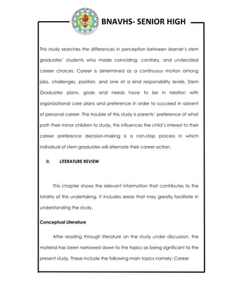 BNAVHS- SENIOR HIGH
This study searches the differences in perception between learner’s stem
graduates’ students who made coinciding, contrary, and undecided
career choices. Career is determined as a continuous motion among
jobs, challenges, position, and one of a kind responsibility levels. Stem
Graduates plans, goals and needs have to be in relation with
organizational core plans and preference in order to succeed in advent
of personal career. The trouble of this study is parents’ preference of what
path their minor children to study, this influences the child’s interest to their
career preference decision-making is a non-stop process in which
individual of stem graduates will alternate their career action.
II. LITERATURE REVIEW
This chapter shows the relevant information that contributes to the
totality of this undertaking. It includes areas that may greatly facilitate in
understanding the study.
Conceptual Literature
After reading through literature on the study under discussion, the
material has been narrowed down to the topics as being significant to the
present study. These include the following main topics namely: Career
 