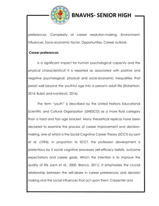 BNAVHS- SENIOR HIGH
preferences, Complexity of career resolution-making, Environment,
Influences, Socio economic factor, Opportunities, Career outlook.
Career preferences
Is a significant impact for human psychological capacity and the
physical characteristics? It is reported as associated with positive and
negative psychological, physical and socio-economic inequalities that
persist well beyond the youthful age into a person's adult life (Robertson,
2014; Bubić and Ivanišević, 2016).
The term “youth” is described by the United Nations Educational
Scientific and Cultural Organization (UNESCO) as a more fluid category
than a hard and fast age bracket. Many theoretical replicas have been
declared to examine the process of career improvement and decision-
making, one of which is the Social Cognitive Career Theory (SCCT) by Lent
et al. (1994). In proportion to SCCT, the profession development is
pretentious by 3 social cognitive processes self-efficacy beliefs, outcome
expectations and career goals. Which the intention is to improve the
quality of life (Lent et al., 2000; Blanco, 2011). It emphasizes the crucial
relationship between the self-desire in career preferences and decision
making and the social influences that act upon them. Carpenter and
 