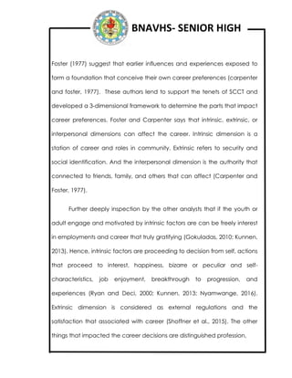 BNAVHS- SENIOR HIGH
Foster (1977) suggest that earlier influences and experiences exposed to
form a foundation that conceive their own career preferences (carpenter
and foster, 1977). These authors lend to support the tenets of SCCT and
developed a 3-dimensional framework to determine the parts that impact
career preferences. Foster and Carpenter says that intrinsic, extrinsic, or
interpersonal dimensions can affect the career. Intrinsic dimension is a
station of career and roles in community. Extrinsic refers to security and
social identification. And the interpersonal dimension is the authority that
connected to friends, family, and others that can affect (Carpenter and
Foster, 1977).
Further deeply inspection by the other analysts that if the youth or
adult engage and motivated by intrinsic factors are can be freely interest
in employments and career that truly gratifying (Gokuladas, 2010; Kunnen,
2013). Hence, intrinsic factors are proceeding to decision from self, actions
that proceed to interest, happiness, bizarre or peculiar and self-
characteristics, job enjoyment, breakthrough to progression, and
experiences (Ryan and Deci, 2000; Kunnen, 2013; Nyamwange, 2016).
Extrinsic dimension is considered as external regulations and the
satisfaction that associated with career (Shoffner et al., 2015). The other
things that impacted the career decisions are distinguished profession,
 