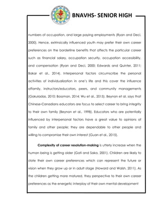 BNAVHS- SENIOR HIGH
numbers of occupation, and large paying employments (Ryan and Deci,
2000). Hence, extrinsically influenced youth may prefer their own career
preferences on the borderline benefits that affects the particular career
such as financial salary, occupation security, occupation accessibility,
and compensation (Ryan and Deci, 2000; Edwards and Quinter, 2011;
Bakar et al., 2014). Interpersonal factors circumscribe the personal
activities of individualization in one’s life and this cover the influence
offamily, instructors/educators, peers, and community managements
(Gokuladas, 2010; Bossman, 2014; Wu et al., 2015). Beynon et al. says that
Chinese-Canadians educators are focus to select career to bring integrity
to their own family (Beynon et al., 1998). Educators who are potentially
influenced by interpersonal factors have a great value to opinions of
family and other people; they are dependable to other people and
willing to compromise their own interest (Guan et al., 2015).
Complexity of career resolution-making is utterly increase when the
human being is getting older (Gati and Saka, 2001). Children are likely to
state their own career preferences which can represent the future or
vision when they grow up or in adult stage (Howard and Walsh, 2011). As
the children getting more matured, they perspective to their own career
preferences as the energetic interplay of their own mental development
 
