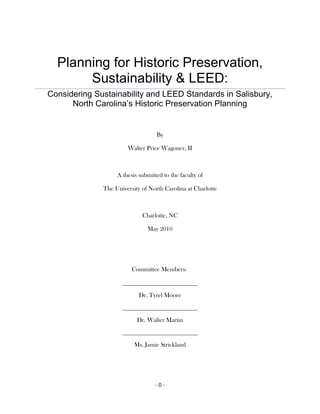 Planning for Historic Preservation, Sustainability & LEED:Considering Sustainability and LEED Standards in Salisbury, North Carolina’s Historic Preservation Planning<br />By <br />Walter Price Wagoner, II<br />A thesis submitted to the faculty of <br />The University of North Carolina at Charlotte<br />Charlotte, NC<br />May 2010 <br />Committee Members:<br />Dr. Tyrel Moore<br />Dr. Walter Martin<br />Ms. Jamie Strickland<br />Table of Contents<br /> TOC  quot;
1-3quot;
    Research Statement PAGEREF _Toc266008438  1<br />Introduction PAGEREF _Toc266008439  3<br />The Origins of Historic Preservation in America PAGEREF _Toc266008440  9<br />Social Fabric of Preservation PAGEREF _Toc266008441  11<br />Changes to the Tax Code and Preservation Practice PAGEREF _Toc266008442  13<br />Energy Saving Characteristics of Historic Buildings PAGEREF _Toc266008443  15<br />Future of Historic Preservation PAGEREF _Toc266008444  20<br />Sustainability in Preservation PAGEREF _Toc266008445  21<br />Understanding LEED PAGEREF _Toc266008446  28<br />Research Methods and Data PAGEREF _Toc266008447  31<br />Historic Preservation and LEED PAGEREF _Toc266008448  39<br />Keeping track of LEED PAGEREF _Toc266008449  40<br />Conclusion PAGEREF _Toc266008450  43<br />Works Cited PAGEREF _Toc266008451  46<br />List of Figures<br /> TOC    quot;
Figurequot;
 Figure 1 (City of Salisbury) PAGEREF _Toc265226605  3<br />Figure 2 (Piedmont Players.com) PAGEREF _Toc265226606  6<br />Figure 3 (Piedmont Players.com) PAGEREF _Toc265226607  7<br />Figure 4 (DSI 2009) PAGEREF _Toc265226608  8<br />Figure 5 (State of Michigan 2010) PAGEREF _Toc265226609  19<br />Figure 6 (Rypkema 2008) PAGEREF _Toc265226610  25<br />Figure 7 (DSI 2009) PAGEREF _Toc265226611  27<br />Figure 8 (Hover 2006) PAGEREF _Toc265226612  32<br />Figure 9 (Hover 2006) PAGEREF _Toc265226613  32<br />List of Tables TOC    quot;
Tablequot;
 <br />Table 1 (Mason 2005) PAGEREF _Toc265226653  26<br />Table 2 based on LEED 2.2 (rdmag.com) PAGEREF _Toc265226654  30<br />Table 3 (calculated by author from O'Toole 2009) PAGEREF _Toc265226655  35<br />Table 4 (calculated by author from Piedmont Players) PAGEREF _Toc265226656  37<br />Research Statement<br />Historic preservation has occupied a long-standing and central role in comprehensive planning processes in Salisbury, North Carolina.  The city has been quite successful in efforts that preserve individual buildings that comprise its historic commercial core and its residential districts.  Over the past decade, LEED (Leadership in Energy and Environmental Design) has emerged as a much sought after initiative in planning for sustainability and has elements that may be incorporated into historic preservation planning.  As planning practices, historic preservation and the newer concept of green buildings and sustainable design each lie at the intersection of community goals that municipalities are increasingly seeking.   Achieving those common goals embody a vision for the future and for the maintenance of the rich heritage that have created an enduring sense of place (Daniels, et.al. 2009).   The bridging of the unique connections that exist between a community’s past and its future is, in itself a worthwhile and instructive example of sustainability. <br />This research presents historic preservation efforts within the City of Salisbury, and explores the potential of incorporating LEED concepts into future preservation projects.  That use of older and newer sustainability tools is complicated.  The analytical findings of this research present options and limitations for consideration in the broader application of preservation opportunities and especially, sustainable planning practices.   Sustainability is perhaps more now than ever, at the forefront of planning practice.  It clearly has societal relevance in comprehensive planning and its multiple goals (Levy, 2009).<br />Introduction<br />The City of Salisbury began its progressive approach to historic preservation in 1975 in creating the West Square historic district.  Since that time, four additional local historic districts have been created.  Along with the Cities five local historic districts, there are an additional ten stand alone sites that are registered on the National Register of Historic Places.  <br />City of Salisbury’s local historic districts<br />Figure 1 (City of Salisbury)<br />Over the last ten years the City of Salisbury has become a model in the state, region and in some areas the nation in many aspects of successful community planning (Salisbury 2001).  Not only has the city become a model for community planning, Salisbury has earned recognition for its efforts in historic preservation, downtown revitalization, community appearance, neighborhood revitalization and parks and recreation.   Cities typically are always on the verge of growth, change and evolving as places of human interchange.  The city of Salisbury is no exception and through the Vision 2020 plan a number of issues are addressed.  Among these issues are:<br />Traffic congestion on major streets increasing at a pace far in excess of population growth. <br />Some neighborhoods hampered by poor housing, crime and other social problems. <br />Strip commercial development and its plasticized, quot;
anywhere USAquot;
 appearance. <br />Leapfrogging, single purpose subdivisions, isolated from services and jobs. <br />Near total dependence on the individual automobile, with few options for biking, walking or riding the bus. <br />The rising cost of city services in the face of an inefficient, sprawling growth pattern. <br />A downtown area that, despite considerable success, has on-going needs for revitalization and reinvestment. <br />Aging water and sewer systems in need of major improvements and replacement. <br />Parks, recreation and open space facilities being strained to keep up with growth-induced demand. <br />Inappropriate development threatening Salisbury’s natural and cultural resources, unique sense of place, and quality of life (Salisbury 2001).<br />When reviewing these issues one key component is prevalent throughout, that is sustainability.  In order for a city to grow and thrive there needs to be a sustainability plan put into place, this plan would take into account the relationships that will make the community livable, equitable and sociable.  These ideals are a part of David Godschalks’ planning triangle, these three ideals help a community become economically competitive, which in turn makes the community economically sustainable.  All three when accomplished creates a community that is sustainable through economic, environmental and social responsibility.  The idea is in place, now a plan around sustainability needs to be put into place.<br />Historic preservation is a major factor in creating a plan for a sustainable community.  Salisbury continues to have constant attention and energy being poured into the preservation and rehabilitation of the city's historic buildings and other natural resources (Salisbury 2001).  Having a sustainability plan in place where historic preservation is a key point will help in making the community more  energy conscience as well as help in educating people of how naturally efficient our older buildings are, these efficient features can be seen as you tour our historic sites and especially during the October Tour.  This tour shows the results of the cities pride in preserving our past while trying to incorporate the new technologies of today.  Having over 10 historic districts in place as well revitalizing the city’s historic downtown, the city has shown how revitalization can be an economic incubator.  With having a sustainability plan that has preservation as a key component takes into account the three responsibilities that make up viable sustainability.  The downtown historic district of Salisbury has seen, through the use of façade grants, the economic responsibility needed to make this area a destination location.  With the downtown becoming a place that people come to visit, eat and socialize, the second part of responsibility is brought about, this is of social responsibility.  Finally, just by preservation alone, the downtown historic district helps with environmental responsibility.  <br />With growing up in Salisbury, where historic preservation has been a large part of its growing identity, as well as my travel to Italy while in college made me aware of the grand architecture and the history buildings have to tell.  Through my father’s construction company, my family was fortunate enough to bring one such historic building back to its glory of the early 1900’s. <br />Meroney Theatre circa 1905<br />     Figure 2 (Piedmont Players.com)<br />In 2005, the Meroney Theatre turned 100 years old. Through the years it had been a movie house more than once, but during its early years, the Meroney was a performing arts theatre.  In 1992, after the Piedmont Players purchased the theatre, the $1.9 million renovation started, along with this renovation, a look back into the past came to light.  Coins from the early 1900’s were found under the stage, and old movie and theatre posters were found in the walls to help with insulation.  Bringing this cultural gem back to its glory was later followed by my performance on its stage the Meroney stirred my love for historic buildings, architecture and the stories that they tell.<br />Meroney Theatre circa 2005<br />      Figure 3 (Piedmont Players.com) <br /> After the renovation of more than 280 buildings in the downtown historic district of Salisbury, the city along with Downtown Salisbury Inc. (DSI), have created a downtown that is soon to be a destination area.  With a new farmers market, logos and branding, new streetscape for the Fisher street entertainment district as well as the $2.5 million renovation of the new Waterworks Visual Arts Gallery, DSI is implementing economic sustainability.  However the downtown is just not a place to visit or work, it is also a place to live.  There are over 125 housing units in downtown Salisbury, including the Kress building which has been renovated into retail shops on the first floor and condos on the second. <br />Kress Building Mixed Use<br />Figure 4 (DSI 2009)<br />The Origins of Historic Preservation in America<br />Barthel (1989) traces the roots of the preservation of America’s historic properties to a patriotic act in 1853 by South Carolinean Ann Pamela Cunningham who sought to save and restore Mount Vernon.  Barthel adds that while patriotism was the major force behind many 19th-century preservationist efforts, it was soon joined by economic motives, John D. Rock-efeller and Henry Ford where the most forceful proponents of this second 20th -century economic message towards preservation (Barthel 1989).  <br />Although patriotism and economic motives were the driving forces behind preservation, few examples of preservation were as significant as Colonial Williamsburg.  Williamsburg became the model for other restorations and also influenced exterior and interior design for new housing (Butler, 1985).  A federal role in preservation was minimal until 1930 when responsibility was evenly split between the War Department, which focused on monuments and battlefields and the National Parks Service (NPS).  The NPS expanded its authority in the 1930s and won support for the Historic American Building Survey (HABS).  The HABS shared similar goals with other Depression-Era initiatives that sought to create employment that did not merely add jobs but most importantly, matched specialized skills among a national labor force with tasks that otherwise could not be undertaken.  The preservation opportunity was undertaken as a collaborative effort between the NPS and the American Institute of Architecture (AIA).  Unemployed architects and landscape architects went to work, not to save buildings, but to study and record them before they disappeared (Tomlan 1994). <br />  With the NPS involved in so many government programs, it became clear that an independent organization could handle the needs that preservationists valued.  Chief among these values was the idea that an agency separate from the Federal Government could pursue preservation as its single goal.   Modeled after the British Trust, the National Trust for Historic Places (NTHP) was founded in 1949 by professionals and activists in government, as well as in the private sector for the reason of preservation being its single goal (Barthel 1989).  With the NTHP founded, work could be done to help preserve and revive historic areas of America through National Historic district designations.  However, there can also be local historic districts designated; these are put into place to be able to receive State and Federal money (Young 2009).  One example of the American Trust known now as the NTHP is its sponsorship of the Main Streets program, which is designed to help revive small towns’ and cities’ business districts suffering from competition with suburban malls (Barthel 1989).<br />The origins of preservation education in academia are rooted in several of the currents of early architectural education during this period: the evolution of modernism, the increased attention to the social sciences and environmental awareness.  Multidisciplinary studies of the environment, for most architects and planners are the study of the built environment, providing the seeds of historic preservation education to be very fertile ground for initial growth (Tomlan 1994,).  Although the history of architecture was taught, it was not until the late fifties that a course was actually offered pertaining to historic preservation.   The course work of early preservation education began under the auspices of architectural historians, who were trained as architects.  The first preservation course was offered by Frederick D. Nichols of the Department of Architecture at University of Virginia (UVA), in 1959 (Tomlan 1994).  Many other schools over the years began to offer preservation courses, but no school offered a degree in preservation.   Columbia University developed courses quickly and was the first to establish a degree in historic preservation, an Masters in historic preservation, even though UVA and Cornell university began offering courses earlier In 1973 (Tomlan 1994).  Many more schools followed and began to offer courses in preservation, in fact at least seventy institutions were teaching historic preservation throughout the country, by the time of the Bicentennial (Tomlan 1994).<br />Even through the growth of courses and degrees being offered in historic preservation, the planning, architecture and engineering world did not anticipate it becoming an occupation.  Not until the mid-eighties was preservation recognized as a distinct profession among architects and planners, as well as among historians, public administrators and engineers (Tomlan 1994).<br />Social Fabric of Preservation<br />Preservation was not simply a case of rich versus poor, upper class versus new working class, but reflected the new class alignments that resulted from industrialization.  Interest in preservation was demonstrated by both social elites, to look back to the past to legitimate their present power and to maintain it in this new context, or in the case of the culturally progressive forces, to identify status group of artist and intellectuals, who saw in it an alternative to the human and natural costs of industrialization (Barthel 1989).  A form of integration came out of preservation including increasingly diverse racial and ethnic populations not just of social classes (Barthel 1989). Used to teach civic obedience to new immigrants arriving throughout the 19th and early 20th centuries as well as the next generations, the homes of local heroes, revolutionary leaders and of presidents were meant to be tools (Barthel 1989).  We need to know where we have come from so we know where we are going and what to do when we get there.  With America being a young nation, we needed to look for our own Athens and Rome, places of great history and architecture, so preserving Indian ruins came about at the turn of the century, bringing us parks such as the Mesa Verde (Barthel 1989).  <br />“As the glorious beginning of American society, the Revolution, along with revolutionary homes and monuments would inculcate political virtues. What is relatively commonplace in Boston has become historic in Los Angeles.  For this reason, the US has been more willing to plumb the recent past, including the commercial past: early McDonald’s hamburger stands are seen as structures worth preserving” (Barthel 1989, p. 99).    <br />Newsom (1983) has detailed how Georgetown, now a major preservation enclave, was as late as 1930, a neighborhood with a black population of greater than 40 percent, showing us how physical structure and social structure sometimes intersect.  When an area is considered “ripe” for preservation, it is often “ripe” for gentrification (Barthel 1989).   A new policy was created in the late sixties that would help with the promotion of preservation and continues to be a guideline to this day and will help well into the future.  “The 1966 Preservation Act created the National Register of Historic Places administered by the National Park Service in conjunction with a newly designated state partner—the State Historic Preservation Officers.  For the first time a broad national historic preservation policy existed in the United States, designed to promote the preservation of historic buildings, structures, sites and districts” (Fisher 1998, 7).<br />Changes to the Tax Code and Preservation Practice<br />Historic preservation was sometimes overlooked by the public as well as the government, due to the fact that it was usually more economical to demolish a historic building and construct a new one in its place.  With the changing of the tax code in 1976 the federal tax code began looking into the reuse of existing buildings in favor of new construction.  As a result federal tax incentives have been available to promote the preservation through rehabilitation of income-producing historic properties (Fisher 1998).  With these new tax incentives private investment into preserving historic properties has grown tremendously.  The rehabilitation of more than 26,000 buildings has been certified, representing more than 13 percent of the total number of currently eligible income producing properties in the United States, since passage of these incentives (Fisher 1998).  Generating a private investment of more than $20 billion, the economic benefits of the federal tax credit program have been widely recognized (Fisher 1998).   With these changes in the tax code and the influx of private money into preservation, guidelines and recommendations were put into place to ensure the historic significance was not being modified.  Also, with new building codes requirements being created and requirements pertaining to such policies as the Americans Disability Act, preservationists wanted to make sure that different Government agencies worked together to ensure equal representation.  Compliance with the Americans with Disabilities Act of 1990 provides an example of coordination at national level between federal agencies to ensure that modifications for accessibility would not “threaten or destroy” those qualities that make a building historic” (Fisher 1998, 8).  For example, through time the NPS came to realize that more than just the exterior needed to be preserved for its historical significance.  As more and more buildings were being put on the register and were renovated, their interiors took on a whole new identity, and the buildings became just a shell of their historic past (Fisher 1998).  Through a significant step for historic preservation, the NPS established the policy that the historic character of a building should encompass the overall resource and not just the facades, as had been the case of earlier federal programs that largely confined attention to exteriors.  With ornate masonry work as well as the beautiful birds -eye glass in older windows, the federal government and particularly the NPS, expended considerable effort in raising the quality of preservation practices in this country in these two particular areas (Fisher 1998).  With more and more buildings beginning to reach required age 50 years, picking and choosing which areas are to be preserved has become complex.  The financial commitment of preventive and cyclical maintenance may only be available to those historic buildings that have very significant value to the community (Fisher 1998).  With a new movement in its infancy phase, sustainability could be a major factor into swaying towards rehabilitation versus replacement.  With help from our long-term concern with the natural environment and the slow continuing push of the sustainability movement, someday may help promote repair over replacement of building materials (Fisher 1998).  <br />To encourage the preservation of historic buildings through various means, the Federal government created Federal tax incentives to support the rehabilitation of historic and older buildings (NPS.com 2009).  These tax incentives promote the rehabilitation of historic structures of any shape, size or era.  Incentives not only help preserve a building, but they also create jobs and bring an influx of money into an area that may not have come otherwise.  Through private developers and their partnerships with local banks, many buildings that once would have been torn down are now being preserved and becoming new businesses or residential units for the community.  Tax incentives help transform an older building that could potentially be an economic drain on the community into a revenue maker for both state and local governments through increased property, business and income taxes (NPS 2009).  The current tax incentives that are used were established by the Tax Reform Act of 1986 and include a 20 percent tax credit for certified rehabilitation of certified historic structures or a 10 percent credit for non-historic, non-residential structures built prior to 1936 (NPS.com, 2009).  According to NPS guidelines, structures are certified either on the National Register of Historic Places or are located within a registered historic district and are further certified by the NPS as a contributing structure to the historic heritage of the district (NPS 2009).   There is also a 30 percent tax credit for non-income producing structures (Young 2009).  This credit can be taken over five years at the end of the project and is credited towards what is spent with at least a minimum of $125,000 towards the renovations (Young 2009). <br />Energy Saving Characteristics of Historic Buildings<br />When we think of historic buildings we do not immediately think of energy efficiency, but many historic buildings constructed prior to 1940 were built with energy saving characteristics.  However, buildings that were constructed between 1940 and 1975 tend to have poorer energy efficiency then buildings built pre 1940.  This can be linked back to the popularity of installing heating and air conditioning during this period.  Older buildings used less energy for heating and cooling and therefore may not need extensive weatherization.  Historic buildings typically use less energy because they maximized the natural sources of heating, lighting and ventilation to help with the sense of physical comfort (Smith 1978).  The U.S. Energy Information Administration states that commercial buildings constructed prior to 1920 have an average energy consumption of 80,127 BTUs per square foot, compared to the buildings built since 2000 that have average energy consumptions of 79,703 BTUs.  However the energy efficiency of buildings constructed between the 1940s and 1970s, was less enviable—reaching around 100,000 BTUs—reflecting the cheap oil and electricity of the thermostat age (Kueber 2008).  <br />Anyone who owns a historic building should understand these energy saving features in helping them determine what should be done to improve upon energy efficiency.  The use of operable windows to provide natural light and ventilation is the best example of an energy saving characteristic used in older buildings.  In the design of these older commercial and public buildings, architects would include interior light/ventilation courts, rooftop ventilators, clerestories or skylights.  These features would help provide energy efficient fresh air and light, assuring minimal use of mechanical systems only to supplement as needed (Smith 1978).  Anytime the use of mechanical systems can be reduced or eliminated, energy efficiency automatically goes up.  One major argument towards historic buildings is the inefficiency of the single-paned windows.  As Baird Smith (1978) states, the opposite can be true. First, the number of windows in an early built building was kept to only those necessary to provide adequate light and ventilation. This differs from the approach in many modern buildings where the percentage of windows in a wall can be nearly 100 percent. Historic buildings where the ratio of glass to wall is often less than 20 percent are better energy conservers than most new buildings. Secondly, to minimize the heat gain or loss from windows, historic buildings often include interior or exterior shutters, interior venetian blinds, curtains and drapes, or exterior awnings. Thus, a historic window could remain an energy efficient component of a building (Smith 1978).<br />Besides the use of windows, skylights, clerestories, interior and exterior shutters there are many other characteristics that take into account natural heating and cooling effects and energy efficiency.  Also, the use of balconies, large overhangs, porches and shade trees minimized the heat gain during the course of the day.  In the cold winters of northern climates and minimizing heat loss, many buildings were constructed with heavy masonry walls, smaller windows and used darker exterior paint color schemes to help in absorbing the heat gain from the afternoon sun.  Walls of large mass and weight (thick brick or stone) have the advantage of high thermal inertia, also known as the M factor (Smith 1978).  By lengthening the time scale of heat transmission, the thermal resistance (R factor) (1) of the wall is modified by this inertia.  A wall with high thermal inertia, subjected to solar radiation for an hour, will absorb the heat at its outside surfaces and transfer it to the interior for as long as six hours. However, a wall having the same R factor, but low thermal inertia, will transfer the heat in perhaps two hours (Smith 1978).  Builders also positioned the buildings on the site to take advantage of natural heating and cooling.  In the north, builders situated the building facing South to get the afternoon sun in the winter which would help with warming; however in Southern climates buildings would face south to avoid the heat gain from the later afternoon sun in the summer.  Although these characteristics may not be typical of all historic buildings, the fact is that historic buildings often have thermal properties that need little improvement. We first must understand the inherent energy saving qualities of a building, and remember, by reopening the windows to cool the building as it was intended (Smith 1978).  Many traditional builders incorporated sustainable elements into buildings, they would work to incorporate what the natural environment had to offer, including siting, local materials, natural ventilation, shading, reflective roofing, cisterns, indigenous plantings, not unlike today’s “green” standards (Kueber 2008).<br />True Words<br />      Figure 5 (State of Michigan 2010)<br />Future of Historic Preservation<br />With our knowledge of the origins of Historic Preservation, the early days of education as well as the enactment of the Tax Code and policies that ground our ideas and actions in the preservation of our historic places, what does the future hold for our nation’s historic places?  First, what is the benchmark to be eligible to be on the Register of Historical Places?  Fifty years is the convenient benchmark but, local preservation agencies are not necessarily bound by it.  For example, New York City’s limit is thirty years—and neither, for that matter, is the National Register program, which while using 50 years as a cut-off, will also considers newer sites if they are deemed of “extraordinary” significance, e.g. Cape Canaveral Air Force Station (Robins 1995).  Over the years historic preservation has grown “from the occasional house museum to, in Baer’s words, a role as “catalyst in central city renewal and economic stimulus.”  Historic districts have been revived in cities and towns across the country, to become unexpected new economic powerhouses and urban success stories (Robins 1995).  With this growth over the years and the fact that structures that were built post-1940 are now becoming eligible for being on the Register of Historic Places, “Historic preservation should no longer be thought of as a piecemeal endeavor,” that “it requires systematic forethought,” and that “its integration into our evolving cities requires long-range planning” are all proposals that can only be seconded in the world of historic preservation.”  So what consideration of the Nation’s pre-1949 building stock has been identified and do these same parameters support building stock post-1940 yet to be identified. Baer’s argument, briefly stated, is this:<br /> On average, in a dozen major cities, preservation advocates have identified roughly 5.5 percent of the surviving pre-1949 building stock, the building stock old enough to be considered for nomination to the National Register of Historic Places, as worthy of preservation.<br />Therefore, we can assume that as the years pass, roughly 5.5 percent of the country’s post-1940 building stock, as it reaches the fifty-year mark, will also be identified.<br />Even today, the country’s post 1940 building stock is much larger than its pre-1940 building stock, perhaps three times as large.<br />Most of that post-1940 building stock is located in the suburbs, in the form of housing tracts and “malls, office clusters and industrial parks.”<br />Planners therefore have to consider the implications of landmark designation approaching the neighborhood of 5.5 percent of all post-1940 housing tracts, malls, office clusters and industrial parks.  Because there are so many of these building, in the next five decades we will see a much greater amount of preservation than anything known to date, tripling or quadrupling today’s numbers from this source alone” (Robins 1995, p 97).<br />Sustainability in Preservation<br />“Historic preservation can-and should-be an important component of any effort to promote sustainable development.  The conservation and improvement of our existing built resources, including re-use of historic and older buildings, greening the existing building stock, and reinvestment in older and historic communities, is crucial to combating climate change”  (National Trust for Historic Preservation, 2009 PAGE#).  This is a very true statement, so we might want to define what it means to promote sustainable development.  The Global Development Research Center (GDRC.com 2010) defines sustainable development as “maintaining a delicate balance between the human need to improve lifestyles and feeling of well-being on one hand, and preserving natural resources and ecosystems, on which we and future generations depend”.  The re-use of historic buildings is the key for sustainability, there is no better way to preserve our natural resources or ecosystems.  According to Donovan Rypkema (Rypkema 2008) during his talk at the Community Conversations series in Raleigh,; 1) sustainable development is crucial for economic competitiveness, 2) sustainable development has more elements than just environmental responsibility, 3) Green Buildings and sustainable development are not synonyms, 4) historic preservation is, in and upon itself, sustainable development, 5) development without historic preservation as a component is not sustainable and finally abolish the EPA.   According to the AIA, not until the twenty-first century did sustainable design become a common phrase; looking back many sustainable features can be found in historic buildings.  Sustainability can be brought about by the use of passive heating and cooling as a result of site orientation and natural ventilation, natural daylight, and use of durable local materials (Reeder, 2009).  There are actions that need to be taken by Local, State and Federal policy makers.  According to the NTHP, they will work with several cities to develop model policies that encourage preservation as sustainable development (NTHP 2010).  With cities and towns creating policy that promote as well as make it economically feasible to incorporate preservation into sustainability development, not only has a building been saved, but the environmental effects of demolition and reconstruction have been avoided.  According to the NTHP, construction, operation and demolition of buildings accounts for up to 48 percent of the United States’ greenhouse gas emissions.  But, by reusing and retrofitting our existing buildings we can reduce these emissions dramatically.  In fact, our existing buildings are one of our greatest renewable resources (NTHP 2010).  However, the NTHP does not discount the value of new, green construction, these green buildings will one day be a building that will be on the National Historic Register, in fact green technologies can and should be applied to existing buildings to improve performance (NHTP 2010).  Green buildings techniques are nothing new, especially if we include structures built to take into account local climates and building materials (Cidell 2009).  When we look at historic buildings that in today’s standards would be considered using green technologies, we find the Crystal Palace in London, circa 1851 and the Galleria Vittorio Emanuele II in Milan circa 1877, used green techniques in their construction, namely passive heating and cooling systems.<br />First among Whole Building Design Guide principles is to promote sustainability in optimizing site potential.  That this is already accomplished with restoring a historic structure, the need to optimize site potential has already been taken care of.  The second principle is to minimize energy consumption.  The third principle is that of protecting and preserving water resources.  No matter if the project is that of new construction or of a historical renovation, preserving our water is critical.  The use of environmentally preferable products is the fourth principle of sustainability, products that are reused in the process of restoration cut down on environmental impacts.  The fifth and six principles are to enhance the indoor environmental quality and to optimize operational and maintenance practices.  These last two principles go hand in hand.  By incorporating HVAC systems as well as electrical systems that can maintain a long use between checkups helps in optimizing operational costs as well as maintenance costs.<br />King Surge, an international real estate consulting firm based in Great Britain, has been at the forefront in broadcasting and communicating the concept of sustainable development.  Their framework of sustainable development certainly includes environmental responsibility but also economic responsibility and social responsibility (Rypkema, 2008).  In order to be economically sustainable it is necessary for a community to be economically competitive.  According to Rypkema, in order for a community to be viable there needs to links among economic, social and environmental sustainability, these links can be traced back to David Godschalk’s planning triangle.  Godschalk details of the property conflict between economic growth and equitable sharing as well as resource conflict between economic and ecological utility and finally the developmental conflict between social equity and environmental preservation (Godschalk 2004).  In comparison, Rypkema states, in order for this viability, there needs to be link between environmental responsibility and economic responsibility as well.  In order for the community to be livable a link between environmental responsibility and social responsibility needs to be in place and finally in order for a community to be equitable, there needs to be a link between economic responsibility and social responsibility (Rypkema 2008).  <br />Sustainable Viability<br />Equitable     ViableLivable<br />Figure 6 (Rypkema 2008) <br />A study released in Australia in 2007, reached this series of conclusions: 1) a sustainable city will have to have a sustainable economy; 2) in the 21st century, a competitive, sustainable economy will require a concentration of knowledge workers; 3) knowledgeable worker’s choose where they want to work and live based on the quality of the urban environment and 4) heritage buildings are an important component of a high quality urban environment (Rypkema, 2008). <br />Not only do our historic places promote a higher quality urban environment, they also can bring in tourism money.  For the past 34 years, Salisbury has set aside the second weekend of October for a tour of eight to ten historic properties. Meticulously planned and organized by the Historic Salisbury Foundation, October Tour stands among the elite historic home tours of North Carolina.  The city provides a short course in architecture, history, restoration and antiques as well as providing the foundation with funds that have helped save or protect some 100 older homes from demolition (Historic Salisbury Foundation).  There can be a large economic impact on a city that has historical preservation projects in the works.  In his discussion paper prepared for the Brookings Institution of Metropolitan Program Policy Program, Randall Mason (Mason 2005) incorporates a spreadsheet that points out the economic impacts per million dollars of initial expenditure:<br /> Economic  Effect          National Residential Historic     Rehabilitation         Book      Publishing  Pharmaceutical     Production    Electronic  Component   ProductionEmployment(jobs)              36            35            28            30Income ($000)           1,240         1,160           1,045         1,018GDP           1,672         1,722           1,546         1,483State Taxes ($000)            106           103             93            87Local Taxes ($000)              89            86             79            74<br />Table 1 (Mason 2005)<br />As is shown in Table 1, residential historic preservation exceeds in all categories which are studied.  Although this is for residential rehabilitation, I am sure that the economic impact on commercial and industrial scales would also far exceed the other categories.  In another study which was done by the state of New Jersey Historic Trust, the researchers found that for each $1 million spent on non-residential historic rehabilitation, two new jobs were brought to the area over that of new construction.  The study also found that $79,000 more income was generated, an additional $13,000 in taxes and sum of $111,000 more in wealth over the life of the project (Mason, 2005).  Green buildings benefits are sometimes purely economic.  Studies show savings of up to 30 percent, occupancy rates that are 3 percent higher and up to a 40 percent increase in sales for stores using natural light (Cidell 2009).<br />Historic preservation can be a great economic incubator for a whole city or just the downtown area.  Let us look at what Downtown Salisbury Inc., (DSI) has accomplished over the past 30 years in revitalizing the downtown of Salisbury.  Since 1980, downtown Salisbury has seen over $97 million in total investment with $37 million of that happening since 2001 (Hemann 2010).  Along with this large investment came an increase of 943 jobs, 288 building renovations and 301 new businesses (Hemann 2010).  <br />Innes Street Drug<br />Figure 7 (DSI 2009)<br />According to Diane Young, president of Downtown Graphics Inc, as well as a former Main Streets Manager, said the major revitalization of downtown Salisbury started in the 1970s and continues through today (Young 2009).  This is a lot of revitalization as well as new development over the years.  Not only has DSI been involved in revitalizing the downtown area, so has the City with its 2009 renovation of the 100 block of Fisher Street into a brick paved events area.  With this renovation brought about the Brick Street Live concert series, which will bring live music to this entertainment district one night a month from May until October.  On its inaugural night, Brick Street Live had over 1400 patrons from around the city, county and state that enjoyed live music and great food from the four restaurants within the block.  This event series came about after many years of revitalization and community input as to what they wanted for downtown Salisbury to offer.<br />Understanding LEED<br />The U.S. Green Building Council’s website (Council 2009), LEED provides building owners and operators a concise framework for identifying and implementing practical and measurable green building design, construction, operations and maintenance solutions.  One problem with LEED, is that LEED does not incorporate any point ratings towards the rehabilitation or renovation of historic structures.  The NPS, which oversees historic preservation believes that the USGBC should allow LEED points, up to 10, towards the in place preservation of existing building materials over the recycling of them.  The retention of existing materials is a sustainable act as well as eliminates the consumption of energy used to create new materials for the project.  With LEED not of yet incorporating Historic Preservation standards into its rating system, is that a place for LEED sensitive historic preservation?<br />According to the U.S. Department of Energy’s website (Agency 2010)in their presentation on “Trends in LEED and where do historic building fit in”:<br />For LEED to work currently, significantly more effort needs to happen at the planning, analysis and design phases of a project to find the best approach within LEED. <br />Projects with sufficient budget and team determination will make it through the hoops. <br />Smaller and simpler projects will not have enough “improvements” to meet LEED’s prescriptive rating systems. <br />So in order to understand and be able to determine whether the benefits of being LEED certified outweigh the potential premium added to historic preservation, I needed to understand three sets of costs/benefits.  First, LEED certification costs and benefits, Second, historic preservation cost and third, look into what impact LEED certification might have on tax incentives for historic preservation.  LEED buildings, according to the U.S. Green Building Council, consume roughly 70 percent of the energy in the United States, 39 percent of energy usage and 12 percent of potable water usage, as well as generating 39 percent of greenhouse gas emissions, exclusive of any goods or services produced inside (Cidell 2009).<br />LEED’s four different certification standards are based on LEED 3.0 which was launched on April 27th 2009 (Council 2009). <br />LEED 2009 for New Construction and Major Renovations:<br />100 base points; 6 possible Innovation in Design and 4 Regional Priority points<br />Certified 40–49 points<br />Silver 50–59 points<br />Gold 60–79 points<br />Platinum 80 points and above<br />With these different point certifications I was able to locate a study conducted by MHTN Architects, Inc out of Salt Lake City Utah in July of 2008.  Table 1 shows the relative cost between: Certified, Gold, Silver and Platinum accreditation levels (RDmag.com, 2009).  LEED for Laboratories was the basis for Table 1, there is a chance that the credits will need to be adjusted once LEED for Laboratories has been approved, and the point system is based on older LEED standards not the updated 2009 standards.<br />• Certified Level (26 – 32 points): Credits pursued 28; total lowest additional cost (approximately); $1,699,670 (3.01% of the cost of the facility); $11,182 average cost per credit; annual savings per year $438,511.; 3.88 years payback; cost per square foot $11.29; 20 years savings $8,770,220 and inflation rated $14,499,784.• Silver Level (33 – 38 points): Credits pursued 35; total lowest additional cost (approximately) $2,472,297 (4.38 % of the cost of the facility); $13,081 average cost per credit; annual savings per year $484,099; 5.11 years payback; cost per square foot $16.42; 20 years savings $9,681,972 and inflation rated $16,007,183.• Gold Level (39-51 points): Credits pursued 41; total lowest additional cost (approximately) $3,635,902. (6.45% of the cost of the facility); $16,232 average cost per credit; annual savings per year $572,940; 6.35 years payback; cost per square foot $24.15; 20 years savings $11,458,798 and inflation rated $18,944,805.• Platinum Level (52 – 69 points): Credits pursued 54; total lowest additional cost (approximately) $6,309,105 (11.19% of the cost of the facility); $21,030 average cost per credit; annual savings per year $786,159; 8.03 years payback; cost per square foot $41.90; 20 year savings $15,723,180 and inflation rated $25,995,098.<br />Table 2 based on LEED 2.2 (rdmag.com)<br />Most of the data pertaining to the cost/benefit of LEED are based on large scale jobs.  This realization as well as the data found on potential costs/benefits will help in my research on whether LEED can bring about enough benefits to justify the cost premium on a rehabilitation of a historic building as well as determine a price point at which a LEED certification is cost prohibited.  While looking at the pros and cons of going to LEED certifications or just wanting ones building to be more energy efficient, one should take into account the following questions. <br /> Prefatory to considering energy efficiency and historic buildings bear in mind the following: <br />1. Where does energy efficiency rank for you as a priority in building use and function? <br />2. Do you understand how your home or building deals with energy? <br />3. Do you keep track of your home or building energy usage and costs? <br />4. Have you have had an energy audit? <br />5. What can you afford to spend to have an energy efficient home? <br />6. Do you think you need new windows? (Hover 2006, p. 1)<br />With taking these questions into consideration, one can make an informed decision on whether to seek a more energy efficient lifestyle or to work towards a LEED certification if they are working on renovating a historic structure.  The first thing to take into account is to understand where your efficiency status stands and where you would like to be.  In order to do this, one would need to understand your local climate as well as the recommended design efficiency’s , then take into account your current buildings systems as well as your energy costs.  The most useful way to get this information is through the use of the Insulation Zone Map and the tables of Insulations groups provided by the Department of Energy.  <br />Whether a house is historic or not, we need to take into account where air may escape as well as how we use energy in our homes to fully understand how efficient a building is or isn’t.  Knowing this information can potentially save a lot of money and could potentially gain points for a LEED certification, should that be the goal you are striving for.<br />Research Methods and Data<br />After looking at figures eight and nine we are able to depict how efficient our homes are so we can then get a better idea of how energy efficient our buildings are.  <br />5238759525<br />Figure 8 (Hover 2006)<br />Figure 9 (Hover 2006)<br />In using the example presented by Hover (2006) on Tax Incentives for Energy Efficient Buildings, we can understand how fixing small areas can bring about energy savings.  To accomplish this, a building systems assessment should be done first.  Should this assessment reveal that penetrations through walls are not sealed, openings aren’t caulked and weather-sealed, and ductwork is not properly sealed and insulated, these repairs should take priority.  Air leakage from these areas accounts for almost half of the infiltration total and the single worst culprit is ductwork, which accounts for 15%.  Sealing and insulating ductwork, caulking plumbing and other penetrations could eliminate more than a quarter of the air leakage, and relatively speaking, doing so is easy and inexpensive, as typically everything is readily accessible, and the quantity of the materials small and reasonable cheap. <br />To get a sense of what this means relative to energy efficiency figure 9, shows that 34 percent of energy used is for space heating and eleven percent for cooling. By repairing at least 25 percent of the leaks found should reduce total energy usage by about 12 percent (.34+.11=.45x.28=.126).  While more expensive because of the amount of material you’d need, adding insulation to recommended levels is also cost effective, especially if added to attic spaces and floors over unconditioned spaces. In such a scenario, since the chart combines floors, walls, and ceiling leakage (31 percent), let us say floors and ceilings account for about half of that – 16 percent – doing so should reduce energy usage another seven percent (.45x.16=.072).  In this hypothetical example, over 19 percent energy savings could be achieved by doing things relatively easy that would not have a major disruption factor on building use.  Real- world results may vary (Hover 2006).  Using this hypothetical situation let us make a few more assumptions and see what the potential payback would be should you take the measures to correct these energy inefficiency’s.  Assuming a 2000 square foot house and an average monthly heating and cooling cost of $300 or $3600 per year, a 19 percent energy savings would put $684 dollars back into your bank account a year.   Now we need to take into account the potential cost for the fixes to make ones home more energy efficient.  Assuming that one does the work themselves, the total cost to add insulation to the attic, crawlspace, as well as foam insulation in cracks and around windows brings a total project cost of $2235, using market pricing from Lowe’s from February of 2010.  This uses R-30 in the attic which covers 88 sq. ft/bag at a cost of $60/bag as well as R-19 in the crawl space covering 133.68 sq. ft/bag at a cost of $54/bag and finally using a combination of 10 cans of spray foam insulation for cracks and around windows at a average cost of $4.50 per can.  With the project cost of $2235 and annual savings of $684, it will take approximately 3.5 years to get paid back for the initial investment.  Of course these savings will depend on the size of home, cost to update insulation.<br />For example, a couple renovated a home in Ann Arbor, Michigan built in 1837 to LEED Platinum Standards in 2009 (O'Toole 2009).  The project took two years to complete and the total cost including materials and labor came to $420,000.  The original house had 1330 square feet and after the renovation was completed; the new foot print grew by 534 square feet for a total heated area under roof of 1864 square feet.  According to the architect for this project, the homeowners could expect to add as much as 15% to the cost of the project (O'Toole 2009).  This depends on what area of LEED you are trying to achieve.  The cost to be certified would add a much smaller percentage to the overall cost where as the premium for Platinum certification would be more along the lines of this project.  With this in mind let us look as some figures in Table 3.<br />Hypothetical Payback for Residential Revitalization<br />      <br />Table 3 (calculated by author from O'Toole 2009)<br />Using the architect’s projection of a 15% premium over the standard cost, the Platinum certification for this project added an additional $63,000 to the overall project.  Not incorporating the LEED premium, this project had a cost basis of $191 per square foot, which is a premium upon itself.  When we factor in the 15 percent premium that LEED Platinum brought to the project we add an additional $34 per square foot, with a combined square foot cost of $225.  By no means is this a small price to pay to say that you are LEED Certified Platinum.  <br />Although the architect concedes that a 15 percent premium could be expected in the goal for LEED certification for homeowners, he declares that the lifetime heating and cooling bill costs will be reduced substantially (O'Toole 2009).  According the architect, for this project, the homeowner’s average monthly heating and cooling cost fell to $45 per month.  Not knowing what the original costs were to heat and cool this home, this researcher will infer an average of $500 per month, considering a house built in the late 1800’s, plus being in Michigan for very cold winters.  At an average cost of $500 per month this yielded a yearly pre-LEED heating and cooling bill of $6000.  After the project was complete, the couple ended up with an average monthly heating and cooling bill of $45, a $455 savings a month or $5460 per year.  Looking at the 15% premium over a standard renovation or $63000, the couple can expect to recoup the additional cost of going LEED Platinum in approximately 11.5 years ($63,000/$5460 year).  Again, this is assuming that the before renovation average cost was $500 per month, should the actual figure be higher, then the recoup time table will be shorter, on the other hand, if the average monthly cost for heating and cooling was much lower, then the number of years to recoup the additional cost will be longer.  Depending on the length of time the couple plans on staying in this residence they may recoup the cost of becoming LEED Platinum, but according to the National Association of Realtors (NAR) the average length of homeownership is six years.  Before homeowners take on the increased cost of achieving LEED certifications they need to determine if they will be able to recoup the cost in energy savings in the amount of time they are planning on living in the dwelling. <br />Comparing LEED standards versus Tax Credits can give a detailed breakdown that can be beneficial on making an informed decision when planning on revitalization.  Depending on whether you are looking at revitalizing a residential building or a commercial structure, the payback on LEED investment versus taking tax credits into account can be a great indication on whether the economic benefit will be worth the initial premium.  Table 4 details the initial upfront costs for revitalization versus the payback in incorporating LEED standards in the historic Meroney Theatre.<br />Hypothetical Payback for Meroney Theatre<br />                  <br /> Table 4 (calculated by author from Piedmont Players) <br />In this generation of green buildings and working to make existing buildings more energy efficient, single-pane windows can be a major source of lost energy inefficiency of one’s home.  Historic homes, with those big, drafty windows, with birds - eye glass, cause heating costs soar in the winter months.  This is what we are led to believe from window manufacturers, the Green Building Council and the Dept. of Energy, according to Keith Haberern, this is far from the truth.  In his “Old” wood window vs. replacement window analysis, Keith shows how in fact replacement windows may not recoup the cost to install them over the life of the window in an older home.  Consumers see ads displaying saving lots of energy by replacing those “old” wood windows with replacement windows and start to think my “old” windows have beautiful wood and wavy antique glass but they must be costly (Haberern 2009).  In this first analysis, we look at the difference between a 3 x 5 single-pane windows vs. a new double-pane thermal replacement.  The yearly energy savings in this scenario is 625,922 BTU’s, using gas heat at $.95/therm, would provide you with a $9.65/yr savings per window.  Looking at simple payback if we assume a decent replacement window would cost $400 installed, gives us $400/$9.65 yr or 41 ½ years to recoup the cost of replacing the windows.  Can installing storm windows really make that much difference and will they pay for themselves in the long run?   Haberern’s second scenario, installing storm windows over the older more architecturally pleasing wood windows, gains an additional 96,296 BTUs a year.  At  the annual savings per window of $.95/therm, this provides a gas heated home with a $11.72/yr savings, with a simple payback, assuming a $50 storm window, of 4 ¼ years.  Finally he looks at the newest of energy efficient windows, doubled paned, low E/argon filled windows.  Looking at the yearly energy savings between the older wood windows with storm window vs. the new replacement window nets a yearly savings of 132,402 BTUs per window.  Using gas heat at a rate of $.95/therm, nets a yearly savings of $2.03/window, assuming that a low E replacement window installed cost $450 each will net a simple payback of 222 years.  Most buildings built these days more than likely will not be around then.  Let’s look at one last real world example.   Don Hartley, a Utah State Historical Society architect, decided when faced with $12,000 for replacing 21 existing windows in his own house, and figuring a 77 year payback on the so-called “investment”, to refinish, weather-strip and add storms for $5000 and deposit $7000 in the bank (Haberern 2009).<br />Historic Preservation and LEED<br />While looking into the feasibility of using LEED to make historic structures more energy efficient addressing sustainability issues is necessary.  One must take into account the energy that’s already bound up in preexisting buildings, embodied energy, not the energy used to construct a new green building instead of reusing an old one.  Thought of as a fossil fuel repository, old buildings are places where we’ve saved energy (Kueber 2008).  In his analysis, Haberern (2009) uses the example of a new window.  Producing a new window uses about 2,300,000 Btu of embodied energy; this only includes the energy to produce the window.  The embodied energy required in mining, delivering the raw materials, shipping and packaging, delivery, the gas used to drive the contractor’s pickup truck to the job, and the energy needed to dispose of the old window is not part of the production number (Haberern 2009).  Just looking at the production of the window this gives us an energy payback of 4 years, if we considered the total embodied energy used, now we are looking at roughly six years before we begin saving energy.  Now let’s look at what the embodied energy payback time will be for the low E replacement windows, if we just look at the initial energy, it will take approximately 17 ½ years in  order to see any energy savings.  When we consider the total embodied energy for these windows, we are now looking at over 20 years before we are saving energy.  <br />Keeping track of LEED<br />Just because people have taken the effort to become LEED certified does not mean that now they do not need to worry about the energy efficiency of their building.  Becoming LEED certified is just a step in becoming more energy efficient and energy friendly.  Now that we have taken this step, we need to make sure that we are keeping track of our energy usage.  From Bruce Henderson’s article in the Charlotte Observer, “the owner’s of Charlotte’s first “green” public building, ImaginOn, recently analyzed its energy usage and got a surprise.” (Henderson 2010).  The building is home to a children’s theatre and library, owned by the Charlotte-Mecklenburg library system.  With its unexpected popularity came longer hours of operation which in turn doubled the energy use of the building.  However, even with the longer operation hours and greater energy use, the building owners still save thousands of dollars a month over a standard design.<br />“The LEED program, which certified ImaginOn and 48 other Charlotte buildings, rates new buildings based on predicted energy savings and other factors. How they really work might be far different.” (Henderson 2010, 1A).  Here the potential for misconception can occur. With LEED working on the potential of energy savings, it is up to the consumer to actually take the design and make it work to its full benefit. Just because the building was designed to be energy efficient does not mean it will be.  Extended operating hours, failing to turn off lights can work against the efficient design that was put into place.  In a study conducted by the Green Building Council, which runs LEED, done in 2008 shows that on average, new LEED buildings consume 28 percent less energy than a standard building design.  However, 30 percent can do better than expectations, but 25 percent fare worse.   Without tracking your buildings energy efficiency, building owners really do not know if the cost premium for LEED is paying off. <br /> “ImaginOn averages about 450,000 visitors a year, not the expected 300,000. Its two theaters are used an average of seven hours a day, not two hours as predicted. Offices are used on weekends, not just weekdays. Temperature adjustments drove up costs.” (Henderson 2010, 1A).  The buildings mechanical engineer concluded that ImaginOn used twice as much energy in 2007 than what was predicted when the building was designed.  What did this mean, well first off this meant higher heating and cooling costs, but at what expense?<br />Without tracking the cost versus the energy use was a “reflection of our faith in the LEED-certification process that we did not go back and second-guess the efficiency of the equipment,quot;
 (Henderson 2010) stated Cordelia Anderson, spokesperson for the library system.  In fact after looking at models and bills, even with the increased usage, the building and its systems saved the library owners approximately 28 percent over a standard design.  Although there was increased energy use, the LEED standards put into place for the mechanical systems saved ImaginOn $78,594 a year in energy bills over the projected $40,224.  “ImaginOn scored points for an innovative design that floods the interior with daylight. Recycled detergent bottles were turned into bathroom partitions. The building got credit for efficient water use, recycling construction waste and nontoxic interior finishes.” (Henderson 2010, 1A).  Out of a possible total of 110 points to become LEED certified Platinum, only 35 points pertain to energy efficiency.  <br />With buildings consuming as much as 72 percent of the Nation’s energy, it stands to say that it is a good idea to know how efficient they are.  Looking at their efficiency is a big factor on how many power plants we need to build to keep up with consumption and also the rate the consumer pays on their own utility bills.   “Unlike LEED, which is based on predicted performance, Energy Star compares one building's performance to that of similar buildings. Only about half the LEED buildings surveyed would qualify for Energy Star, according to the 2008 report to the Green Building Council.” (Henderson 2010).  A joint program of the U.S. Environmental Protection Agency and the U.S. Department of Energy, Energy Star, is helping us all save money and protect the environment through energy efficient products and practices (Agency 2010). Opened in 1998, the Charlotte-Mecklenburg Government Center has shaved roughly 26 percent off its energy consumption since 2003 helping earn the building the Environmental Protection Agencies Energy Star label last year.  “The Government Center earned its star after years of changes, including more efficient lighting and retuned mechanical systems. Large changes were tested for their performance and payback before they were made.” (Henderson 2010).  With the help of Energy Star, Americans have saved enough energy in 2009 alone to avoid greenhouse gas emissions equivalent to those from 30 million cars, all while saving nearly $17 billion on their utility bills (Agency 2010).  When it comes to achieving energy efficiency, sustainability as well as being economically beneficial, shall Historic Preservationists strive to become Energy Star Certified versus becoming LEED Certified?<br />Conclusion<br />Using current housing as well as retail and industrial building stock can be a great asset towards sustainable development.  The social attitude towards a building that may once have been an eyesore being restored to its original glory can help in any revitalization of a town.  Local workers can reap the economic benefits of the restoration and finally, we are not tossing excess materials into the landfills as well as not consuming more energy to demolish the buildings or to produce the new materials needed to build a new one.  When revitalizing a historic building or a downtown, cities are on the way to applying the three ideas of viable sustainability.  Revitalization promotes economic responsibility by using local suppliers and contractors, while the revitalization in and upon itself helps in the environmental responsibility of owners or the city.  Finally, with buildings as well as downtowns being revitalized, social responsibility takes shape.  With many downtowns now promoting mixed use, the buildings that are being revitalized have retail on the ground floor and residential on the upper floors.  The concept of making sustainability a part of historic preservation planning only grows stronger with creating a more energy efficient building while using the features that were built into the building as well as low cost features such as storm windows more viable.<br />Two outcomes have arisen in this research.  First, when incorporating LEED into new commercial and industrial buildings, the benefits far out weigh the upfront investment. These buildings tend to use more energy on average, so the potential 24% savings realizes clear environmental returns..  Even when the buildings are used more than the projection, the energy savings is far more than that of a standard designed building; this is evident with the ImaginOn building in Charlotte.  LEED standards can also be beneficial as well as economically feasible in large - scale historic preservation jobs.  This is more likely to happen when a building is turned into an office, retail or eating establishment.  By usage alone commercial buildings typically use more energy on average than say a single - family residential property.  So the overall cost premium along with the energy savings plus the fact that most of the tenants in these building typically stay in place for a long period of time makes the payback period worth the upfront cost.<br />One important conclusion of this research is that incorporating LEED into historic preservation does not economically benefit the owner is when it is a residential use, non-income producing designation.  Depending on the type of certification that the owners are trying to achieve, the upfront cost is more than the return to the owners.  With the average homeowner now staying in one residence for six years, a LEED certification that may take up to 11 years to be paid back in energy savings is just not economically smart.  The payback period does fluctuate with the amount of energy that is saved by incorporating LEED standards, but if the savings are small the payback period extends.  There are many ways to make a historic structure more energy efficient without being an economic burden on the owners.  As stated earlier, historic buildings in their design were built to be efficient, maybe not in today’s world of heating and air-conditioned buildings, but by incorporating architectural design as well as site placement, buildings that are considered historic are as just efficient.  Adding something as minor as storm windows and closing up air leaks can make an older structure more efficient without a major economic impact on the owners.  Although LEED may not be an economic success for an owner, the revitalization of a historic building links the environmental, social and economic responsibilities that make a sustainable community viable.<br />In conclusion, we need to work on a revision of our planning process for historic preservation to incorporate historic preservation as a tool of sustainable development as well as standards that would make our existing older building stock more energy efficient.  Incorporating LEED standards along with sustainability ideals into the historic preservation planning process is one that needs to be done and can help our older building stock become a more viable option for restoration.  There are benefits of LEED that can be brought into the revitalization of our older buildings, but should be looked at as the exception to helping these buildings become more energy efficient not the norm.  Developing a plan that takes into account the natural ideals of energy efficiency that were built into our older buildings, as well as realizing the benefits that LEED can bring to our society in the future, can create a community that is environmentally, economically and socially sustainable. <br />Works Cited<br />Barthel, Diane. quot;
Historic Preservation: A Comparartive Analyses.quot;
 Sociological Forum, Vol. 4, No. 1, March 1989: 87-105.<br />Cidell, Julie. quot;
Building Green: The Emerging Geography of LEED-Certified Buildings and Professionals.quot;
 The Professional Geographer, 2009: 200-215.<br />Council, United States Green Building. United States Green Building Council. February 7, 2009. www.USGBC.org (accessed February 9, 2009).<br />Daniels, Thomas L., Keller, John W., Lapping, Mark B.,Daniels, Katherine and James Segedy, 2007.  The Small Town Planning Ha<br />Downtown Salisbury, Inc., Recruitment Optimized. Report to City Council, Salisbury: Downtown Salisbury Inc., 2009.<br />Fisher, Charles E. quot;
Promoting the Preservation of Historic Buildings: Historic Preservation Policy in the United States.quot;
 APT Bulletin, Vol. 29, No. 3/4 Thirtieth-Anniversary Issue, 1998: 7-11.<br />Foundation, Historic Salisbury. October Tour. May 5, 2009. http://historicsalisbury.org (accessed May 5, 2009).<br />Godschalk, David. quot;
Coping with conflict in sustainable development and liveability community decisions.quot;
 Journal of the American Planning Association, 2004: 70 (1): 5-13.<br />Haberern, Keith. Preservation Alliance of Minnesota. November 1, 2009. http://www.mnpreservation.org/resources/windows/ (accessed February 19, 2010).<br />Hemann, Randy, interview by Price Wagoner. Executive Director, Downtown Salisbury Inc. (May 7, 2010).<br />Henderson, Bruce. quot;
It's complicated being green.quot;
 Charlotte Observer. Charlotte: McClatchy Company, February 10, 2010. 1.<br />Hover, Bill. quot;
Energy effieniency and Historic buildings.quot;
 Tax Incentive Workshop for Energy Efficient Buildings. Savannah: Chatham County-Savanna Metropolitan Planning Commision, 2006. 8.<br />Kueber, Pam. quot;
Emodied Energyquot;
: The greenest building is the one that is already built. May 22, 2008. http://retrorenovation.com/2008/05/22/embodied-energy-the-greenest-building-is-one-thats-already-built/ (accessed March 4, 2010).<br />Levy, John M. 2009.  Contemporary Urban Planning, Eight Edition.  Upper Saddle River, NewJjersey:  Pearson Prentice-Hall.<br />Mason, Randall. Economics and Historic Preservation: A guide and review of the Literature. Discussion Paper, Washington, D.C.: The Brookings Institution Metropolitan Policy Program, 2005.<br />O'Toole, Patrick L. quot;
Classic Platinum Greene.quot;
 Qualified Remodler, 2009: 16-19.<br />Preservation, National Trust for Historic. quot;
Our position on Sustainability.quot;
 Preservation Nation. March 27, 2009. http://www.preservationnation.org (accessed March 27, 2009).<br />Reeder, Linda. quot;
Reuse of Historic Buildings to Address Climate Change.quot;
 The American Institute of Architects. January 30, 2009. http://www.aia.org (accessed March 27, 2009).<br />Robins, Anthony W. quot;
Historic Preservation and Planning.quot;
 Journal of the American Planning Association, Winter 1995: 95-101.<br />Rypkema, Donovon D. quot;
Economics, Sustainability & Historic Preservation.quot;
 Preservation North Carolina. June 23, 2008. http://presnc.org (accessed May 5, 2009).<br />Salisbury, City of. Salisbury Vision 2020 Plan. Comprehensive plan, Salisbury: City of Salisbury, 2001.<br />Smith, Baird M., AIA. Conserving Energy in Historic Buildings. April N/A, 1978. http://www.nps.gov/hps/tps/briefs/brief03.htm (accessed February 26, 2010).<br />State of Michigan. Michigan State Housing Development Authority. January 25, 2010. http://www.michigan.gov/mshda/0,1607,7-141-54317_50104---,00.html (accessed February 19, 2010).<br />Tomlan, Michael. quot;
Historic Preservation Education: Alongside Architecture in Academia.quot;
 Journal of Architectural Education. Vol 47, No. 4, May 1994: 187-196.<br />U.S. Department of Energy and the Enviromental Protection. About Energy Star. May 11, 2010.<br />http://www.energystar.gov/index.cfm?c=about.ab_index (accessed May 11, 2010).<br />Young, Diane, interview by Price Wagoner. President, Downtown Graphis Inc. (August 6, 2009).<br />