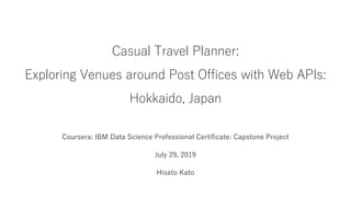 Casual Travel Planner:
Exploring Venues around Post Offices with Web APIs:
Hokkaido, Japan
Coursera: IBM Data Science Professional Certificate: Capstone Project
July 29, 2019
Hisato Kato
 