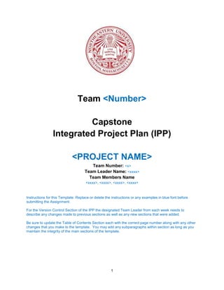 1
Team <Number>
Capstone
Integrated Project Plan (IPP)
<PROJECT NAME>
Team Number: <x>
Team Leader Name: <xxxx>
Team Members Name
<xxxx>, <xxxx>, <xxxx>, <xxxx>
Instructions for this Template: Replace or delete the instructions or any examples in blue font before
submitting the Assignment.
For the Version Control Section of the IPP the designated Team Leader from each week needs to
describe any changes made to previous sections as well as any new sections that were added.
Be sure to update the Table of Contents Section each with the correct page number along with any other
changes that you make to the template. You may add any subparagraphs within section as long as you
maintain the integrity of the main sections of the template.
 