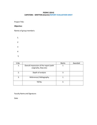 PGDM 2 (B14)
CAPSTONE – WRITTEN (Interim) REPORT EVALUATION SHEET
Project Title:
Objective:
Names of group members:
1.
2
3
4
5
S.No Marks Awarded
1. Overall impression of the report (with
originality ,flow etc)
1
2. Depth of analysis 3
3. References/ bibliography 1
TOTAL 5
Faculty Name and Signature:
Date
 