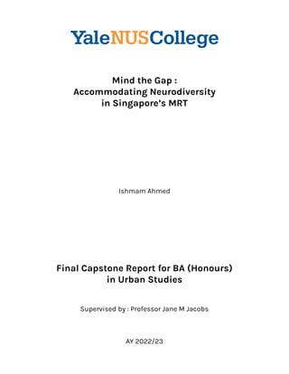 Mind the Gap :
Accommodating Neurodiversity
in Singapore’s MRT
Final Capstone Report for BA (Honours)
in Urban Studies
Ishmam Ahmed
Supervised by : Professor Jane M Jacobs
AY 2022/23
 