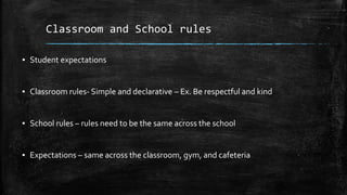 Classroom and School rules
▪ Student expectations
▪ Classroom rules- Simple and declarative – Ex. Be respectful and kind
▪ School rules – rules need to be the same across the school
▪ Expectations – same across the classroom, gym, and cafeteria
 