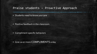 Praise students – Proactive Approach
▪ Students need to know you care
▪ Positive feedback in the classroom
▪ Compliment specific behaviors
▪ Give 10 or more COMPLIMENTS a day
 