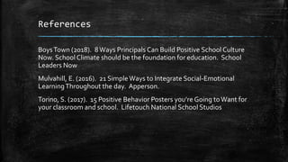 References
BoysTown (2018). 8Ways Principals Can Build Positive School Culture
Now. School Climate should be the foundation for education. School
Leaders Now
Mulvahill, E. (2016). 21 SimpleWays to Integrate Social-Emotional
LearningThroughout the day. Apperson.
Torino, S. (2017). 15 Positive Behavior Posters you’re Going toWant for
your classroom and school. Lifetouch National School Studios
 