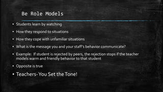 Be Role Models
▪ Students learn by watching
▪ How they respond to situations
▪ How they cope with unfamiliar situations
▪ What is the message you and your staff’s behavior communicate?
▪ Example: If student is rejected by peers, the rejection stops if the teacher
models warm and friendly behavior to that student
▪ Opposite is true
▪ Teachers-You Set theTone!
 