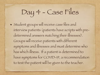 Day 4 - Case Files
Student groups will receive case ﬁles and
interview patients (patients have scripts with pre-
determined answers matching their illnesses).
Groups will receive patients with different
symptoms and illnesses and must determine who
has which illness. If a patient is determined to
have symptoms for COVID-19, a recommendation
to test the patient will be given to the teacher.
 