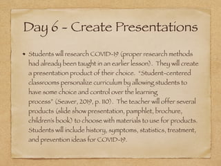 Day 6 - Create Presentations
Students will research COVID-19 (proper research methods
had already been taught in an earlier lesson). They will create
a presentation product of their choice. “Student-centered
classrooms personalize curriculum by allowing students to
have some choice and control over the learning
process” (Seaver, 2019, p. 110). The teacher will offer several
products (slide show presentation, pamphlet, brochure,
children’s book) to choose with materials to use for products.
Students will include history, symptoms, statistics, treatment,
and prevention ideas for COVID-19.
 