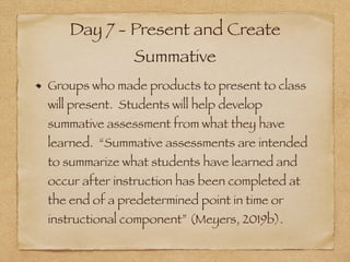 Day 7 - Present and Create
Summative
Groups who made products to present to class
will present. Students will help develop
summative assessment from what they have
learned. “Summative assessments are intended
to summarize what students have learned and
occur after instruction has been completed at
the end of a predetermined point in time or
instructional component” (Meyers, 2019b).
 