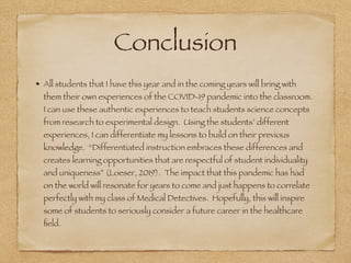 Conclusion
All students that I have this year and in the coming years will bring with
them their own experiences of the COVID-19 pandemic into the classroom.
I can use these authentic experiences to teach students science concepts
from research to experimental design. Using the students’ different
experiences, I can differentiate my lessons to build on their previous
knowledge. “Differentiated instruction embraces these differences and
creates learning opportunities that are respectful of student individuality
and uniqueness” (Loeser, 2019). The impact that this pandemic has had
on the world will resonate for years to come and just happens to correlate
perfectly with my class of Medical Detectives. Hopefully, this will inspire
some of students to seriously consider a future career in the healthcare
ﬁeld.
 