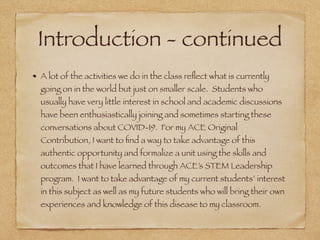 Introduction - continued
A lot of the activities we do in the class reﬂect what is currently
going on in the world but just on smaller scale. Students who
usually have very little interest in school and academic discussions
have been enthusiastically joining and sometimes starting these
conversations about COVID-19. For my ACE Original
Contribution, I want to ﬁnd a way to take advantage of this
authentic opportunity and formalize a unit using the skills and
outcomes that I have learned through ACE’s STEM Leadership
program. I want to take advantage of my current students’ interest
in this subject as well as my future students who will bring their own
experiences and knowledge of this disease to my classroom.
 