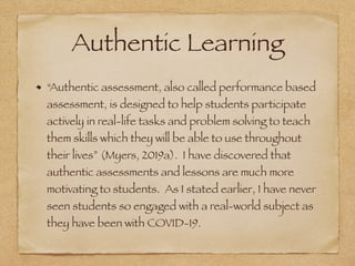 Authentic Learning
“Authentic assessment, also called performance based
assessment, is designed to help students participate
actively in real-life tasks and problem solving to teach
them skills which they will be able to use throughout
their lives” (Myers, 2019a). I have discovered that
authentic assessments and lessons are much more
motivating to students. As I stated earlier, I have never
seen students so engaged with a real-world subject as
they have been with COVID-19.
 