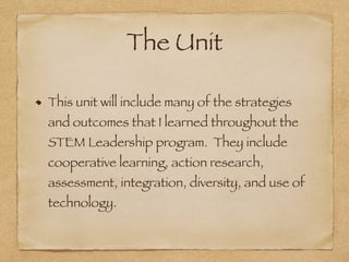 The Unit
This unit will include many of the strategies
and outcomes that I learned throughout the
STEM Leadership program. They include
cooperative learning, action research,
assessment, integration, diversity, and use of
technology.
 