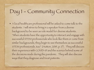 Day 1 - Community Connection
A local healthcare professional will be asked to come talk to the
students. I will strive to bring in a speaker from a diverse
background to be seen as role model for diverse students.
“When students have the opportunity to interact and engage with
successful STEM professionals who look like them or come from
similar backgrounds, they begin to see themselves as successful
STEM professionals, too” (Hutton, 2019, p. 17). They will discuss
their experience with COVID-19 and the science behind some of
the decisions made during the pandemic. They will also discuss
ways that they diagnose and treat patients.
 