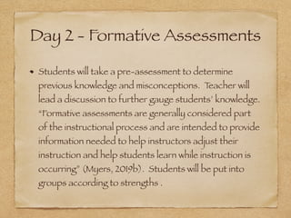 Day 2 - Formative Assessments
Students will take a pre-assessment to determine
previous knowledge and misconceptions. Teacher will
lead a discussion to further gauge students’ knowledge.
“Formative assessments are generally considered part
of the instructional process and are intended to provide
information needed to help instructors adjust their
instruction and help students learn while instruction is
occurring” (Myers, 2019b). Students will be put into
groups according to strengths .
 