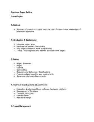 Capstone Paper Outline

Daniel Taylor



1.Abstract

      Summary of project, its context, methods, major findings, future suggestions of
      extensions if possible.



1.Introduction & Background

      Introduce project area
      Identifies the context of the project
      Why project/problem is worth doing/solving.
      Theory – existing ideas and theories associated with project



3.Design

      Project Statement
      Project
      Method
      Deliverables
      Requirements Gathering – Specifications
      Feature analysis based on user requirements
      System architecture & Components



4.Technical Investigations & Experiments

      Evaluation & selection of tools (software, hardware, platform)
      Development of Prototype
      Testing & debugging
      Usability Tests
      Results / Findings



5.Project Management
 