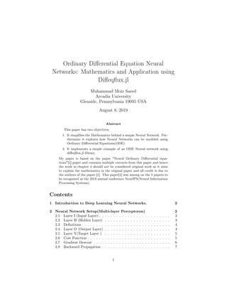 Ordinary Diﬀerential Equation Neural
Networks: Mathematics and Application using
Diﬀeqﬂux.jl
Muhammad Moiz Saeed
Arcadia University
Glenside, Pennsylvania 19095 USA
August 8, 2019
Abstract
This paper has two objectives.
1. It simpliﬁes the Mathematics behind a simple Neural Network. Fur-
thermore it explores how Neural Networks can be modeled using
Ordinary Diﬀerential Equations(ODE).
2. It implements a simple example of an ODE Neural network using
diﬀeqﬂux.jl library.
My paper is based on the paper "Neural Ordinary Diﬀerential equa-
tions"[1] paper and contains multiple extracts from this paper and hence
the work in chapter 4 should not be considered original work as it aims
to explain the mathematics in the original paper and all credit is due to
the authors of the paper [1]. This paper[1] was among on the 5 papers to
be recognized at the 2018 annual conference NeurIPS(Neural Information
Processing Systems).
Contents
1 Introduction to Deep Learning Neural Networks. 2
2 Neural Network Setup(Multi-layer Percepteron) 2
2.1 Layer I (Input Layer) . . . . . . . . . . . . . . . . . . . . . . . . . 3
2.2 Layer H (Hidden Layer) . . . . . . . . . . . . . . . . . . . . . . . 3
2.3 Deﬁnitions . . . . . . . . . . . . . . . . . . . . . . . . . . . . . . . 4
2.4 Layer O (Output Layer) . . . . . . . . . . . . . . . . . . . . . . . 4
2.5 Layer Y(Target Layer ) . . . . . . . . . . . . . . . . . . . . . . . 5
2.6 Cost Function . . . . . . . . . . . . . . . . . . . . . . . . . . . . . 5
2.7 Gradient Descent . . . . . . . . . . . . . . . . . . . . . . . . . . . 6
2.8 Backward Propagation . . . . . . . . . . . . . . . . . . . . . . . . 7
1
 
