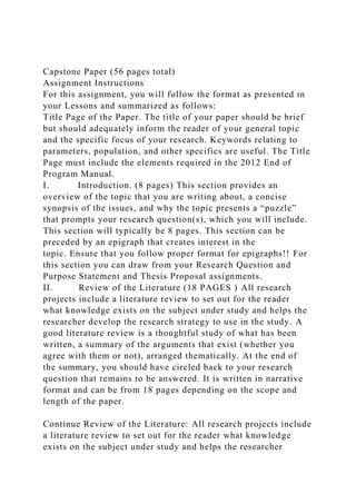 Capstone Paper (56 pages total)
Assignment Instructions
For this assignment, you will follow the format as presented in
your Lessons and summarized as follows:
Title Page of the Paper. The title of your paper should be brief
but should adequately inform the reader of your general topic
and the specific focus of your research. Keywords relating to
parameters, population, and other specifics are useful. The Title
Page must include the elements required in the 2012 End of
Program Manual.
I. Introduction. (8 pages) This section provides an
overview of the topic that you are writing about, a concise
synopsis of the issues, and why the topic presents a “puzzle”
that prompts your research question(s), which you will include.
This section will typically be 8 pages. This section can be
preceded by an epigraph that creates interest in the
topic. Ensure that you follow proper format for epigraphs!! For
this section you can draw from your Research Question and
Purpose Statement and Thesis Proposal assignments.
II. Review of the Literature (18 PAGES ) All research
projects include a literature review to set out for the reader
what knowledge exists on the subject under study and helps the
researcher develop the research strategy to use in the study. A
good literature review is a thoughtful study of what has been
written, a summary of the arguments that exist (whether you
agree with them or not), arranged thematically. At the end of
the summary, you should have circled back to your research
question that remains to be answered. It is written in narrative
format and can be from 18 pages depending on the scope and
length of the paper.
Continue Review of the Literature: All research projects include
a literature review to set out for the reader what knowledge
exists on the subject under study and helps the researcher
 