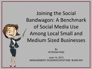 Joining the Social
Bandwagon: A Benchmark
of Social Media Use
Among Local Small and
Medium Sized Businesses
By
Ali McGee Kelly
June 14, 2013
MANAGEMENT DOSSIER/CAPSTONE: BUSM 650

 