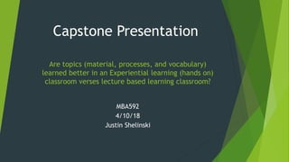 Are topics (material, processes, and vocabulary)
learned better in an Experiential learning (hands on)
classroom verses lecture based learning classroom?
MBA592
4/10/18
Justin Shelinski
Capstone Presentation
 