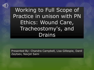 Working to Full Scope of
Practice in unison with PN
Ethics: Wound Care,
Tracheostomy's, and
Drains
Presented By: Chandra Campbell, Lisa Gillespie, Danil
Zaytsev, Navjot Saini
 