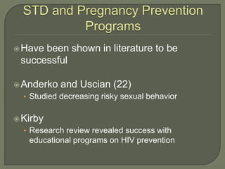 STD and Pregnancy Prevention ProgramsHave been shown in literature to be successfulAnderko and Uscian (22)Studied decreasing risky sexual behaviorKirbyResearch review revealed success with educational programs on HIV prevention