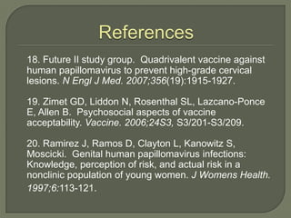 References18. Future II study group.  Quadrivalent vaccine against human papillomavirus to prevent high-grade cervical lesions. N Engl J Med. 2007;356(19):1915-1927.	19. Zimet GD, Liddon N, Rosenthal SL, Lazcano-Ponce E, Allen B.  Psychosocial aspects of vaccine acceptability. Vaccine. 2006;24S3, S3/201-S3/209.	20. Ramirez J, Ramos D, Clayton L, Kanowitz S, Moscicki.  Genital human papillomavirus infections: Knowledge, perception of risk, and actual risk in a nonclinic population of young women. J Womens Health. 1997;6:113-121.