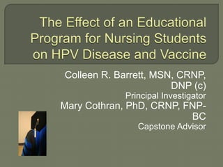 The Effect of an Educational Program for Nursing Students on HPV Disease and Vaccine Colleen R. Barrett, MSN, CRNP, DNP (c)  Principal Investigator Mary Cothran, PhD, CRNP, FNP-BC Capstone Advisor 