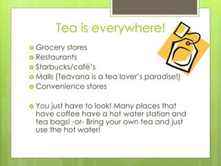 Tea is everywhere! 
 Grocery stores 
 Restaurants 
 Starbucks/café’s 
 Malls (Teavana is a tea lover’s paradise!) 
 Convenience stores 
 You just have to look! Many places that 
have coffee have a hot water station and 
tea bags! -or- Bring your own tea and just 
use the hot water! 
 
