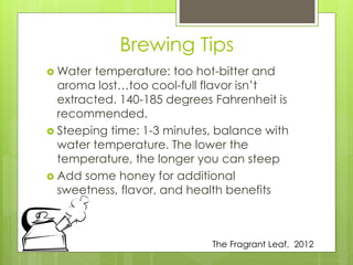 Brewing Tips 
Water temperature: too hot-bitter and 
aroma lost…too cool-full flavor isn’t 
extracted. 140-185 degrees Fahrenheit is 
recommended. 
 Steeping time: 1-3 minutes, balance with 
water temperature. The lower the 
temperature, the longer you can steep 
 Add some honey for additional 
sweetness, flavor, and health benefits 
The Fragrant Leaf, 2012 
 