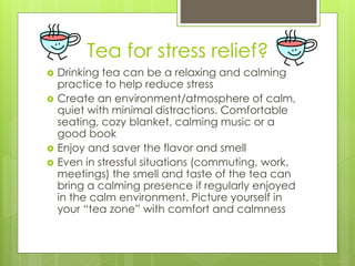 Tea for stress relief? 
 Drinking tea can be a relaxing and calming 
practice to help reduce stress 
 Create an environment/atmosphere of calm, 
quiet with minimal distractions. Comfortable 
seating, cozy blanket, calming music or a 
good book 
 Enjoy and saver the flavor and smell 
 Even in stressful situations (commuting, work, 
meetings) the smell and taste of the tea can 
bring a calming presence if regularly enjoyed 
in the calm environment. Picture yourself in 
your “tea zone” with comfort and calmness 
 