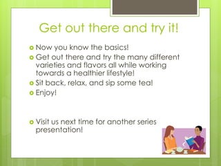 Get out there and try it! 
 Now you know the basics! 
 Get out there and try the many different 
varieties and flavors all while working 
towards a healthier lifestyle! 
 Sit back, relax, and sip some tea! 
 Enjoy! 
 Visit us next time for another series 
presentation! 
 