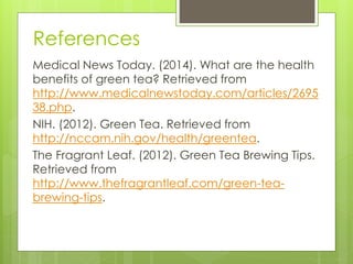 References 
Medical News Today. (2014). What are the health 
benefits of green tea? Retrieved from 
http://www.medicalnewstoday.com/articles/2695 
38.php. 
NIH. (2012). Green Tea. Retrieved from 
http://nccam.nih.gov/health/greentea. 
The Fragrant Leaf. (2012). Green Tea Brewing Tips. 
Retrieved from 
http://www.thefragrantleaf.com/green-tea-brewing- 
tips. 
